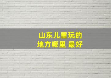 山东儿童玩的地方哪里 最好